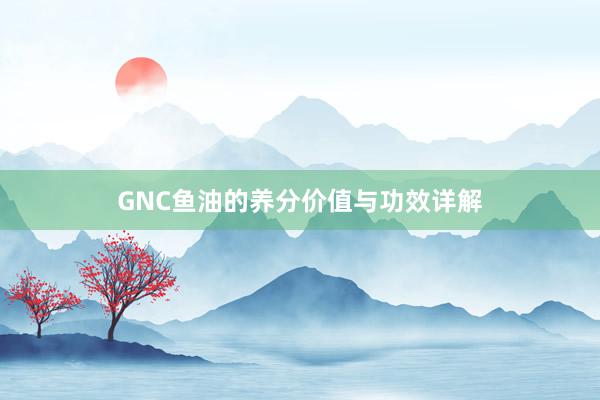 GNC鱼油的养分价值与功效详解