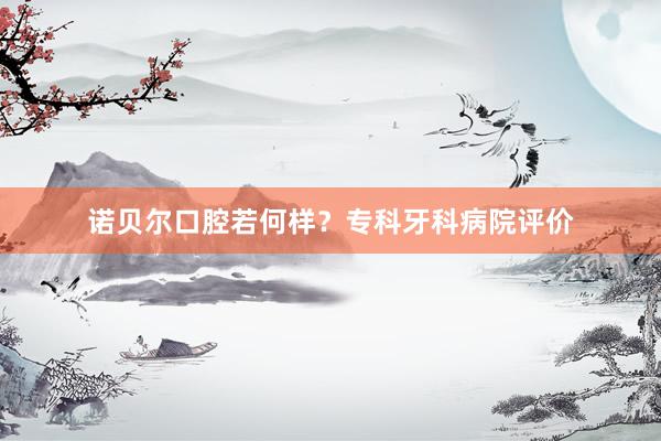 诺贝尔口腔若何样？专科牙科病院评价